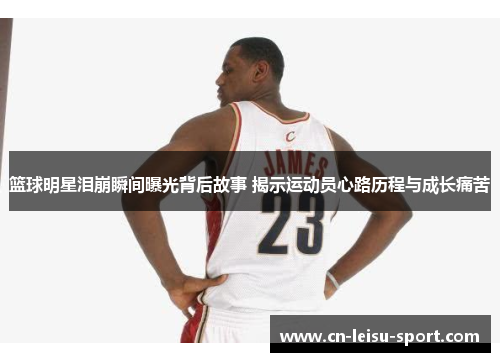 篮球明星泪崩瞬间曝光背后故事 揭示运动员心路历程与成长痛苦