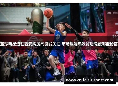 篮球明星进驻西安购房潮引发关注 市场反响热烈背后隐藏哪些秘密