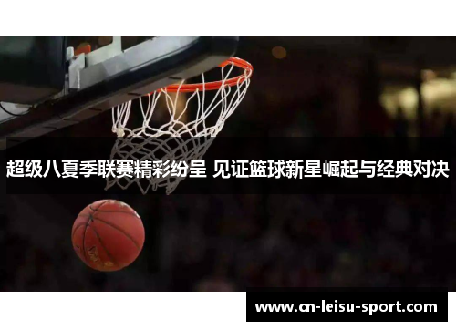 超级八夏季联赛精彩纷呈 见证篮球新星崛起与经典对决